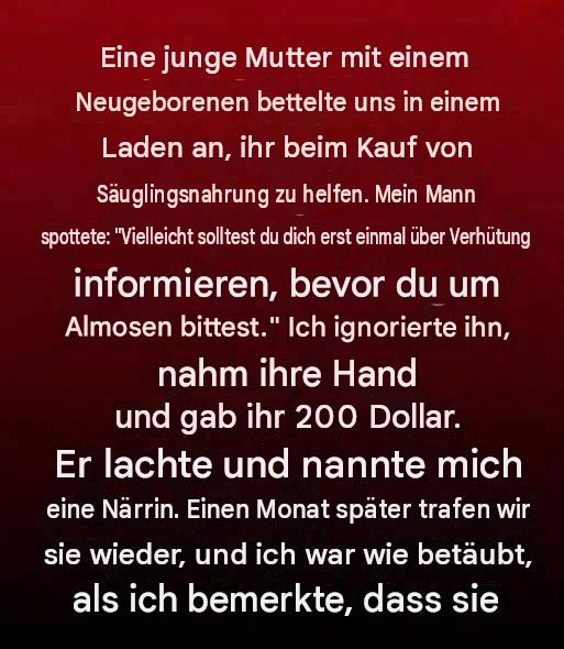Eine junge Mutter mit einem Neugeborenen bat uns in einem Laden um Hilfe beim Kauf von Babynahrung. Mein Mann spottete: „Vielleicht solltest du dich erst mal mit Verhütung auseinandersetzen, bevor du um Almosen bettelst.“ Ich ignorierte ihn, nahm ihre Hand und gab ihr 200 Dollar. Er lachte und nannte mich eine Närrin. Einen Monat später trafen wir sie wieder, und ich war wie gelähmt, als ich bemerkte, dass sie…
